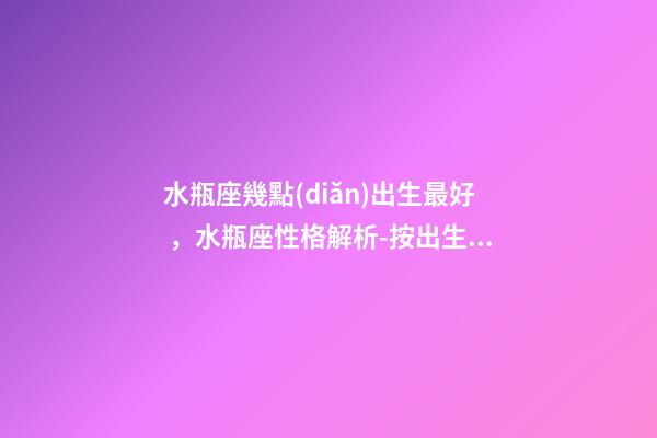 水瓶座幾點(diǎn)出生最好，水瓶座性格解析-按出生日期詳解